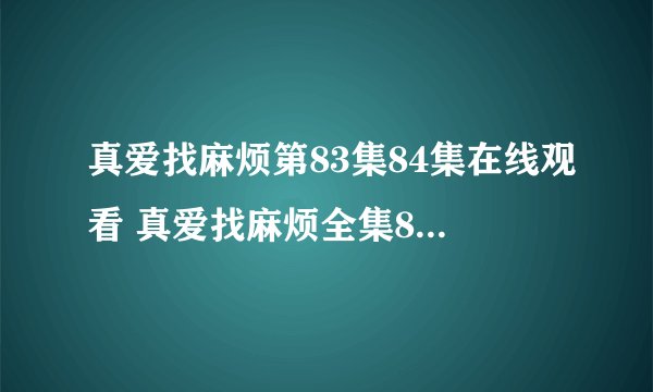 真爱找麻烦第83集84集在线观看 真爱找麻烦全集83集84集观看地址