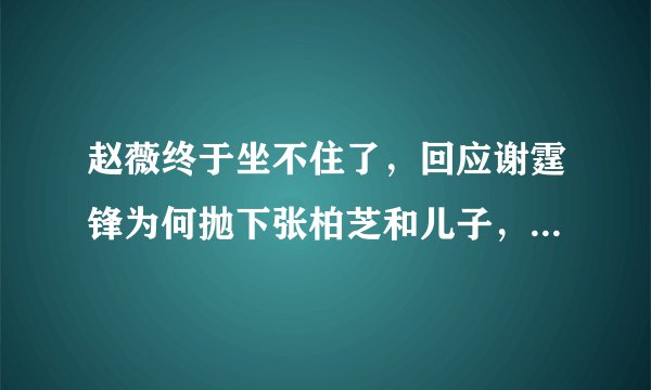 赵薇终于坐不住了，回应谢霆锋为何抛下张柏芝和儿子，赵薇是如何回应的？