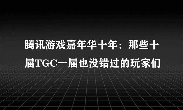 腾讯游戏嘉年华十年：那些十届TGC一届也没错过的玩家们