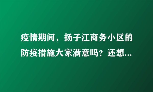 疫情期间，扬子江商务小区的防疫措施大家满意吗？还想增加哪些防疫措施？