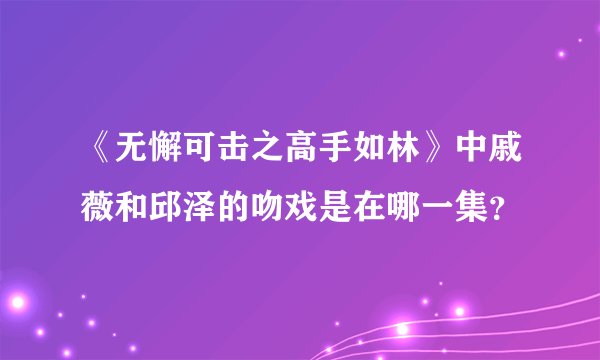 《无懈可击之高手如林》中戚薇和邱泽的吻戏是在哪一集？