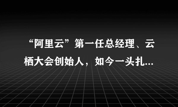 “阿里云”第一任总经理、云栖大会创始人，如今一头扎进AI领域