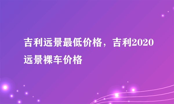 吉利远景最低价格，吉利2020远景裸车价格
