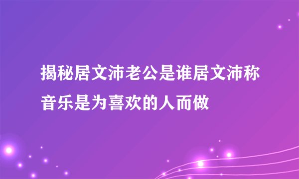 揭秘居文沛老公是谁居文沛称音乐是为喜欢的人而做