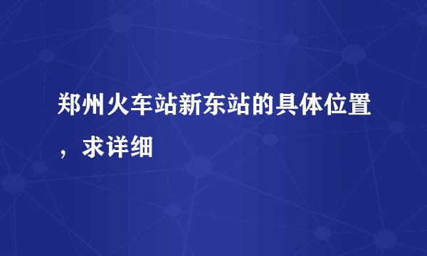 郑州火车站新东站的具体位置，求详细