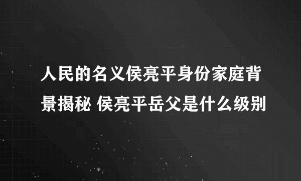 人民的名义侯亮平身份家庭背景揭秘 侯亮平岳父是什么级别