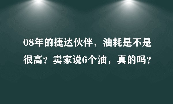 08年的捷达伙伴，油耗是不是很高？卖家说6个油，真的吗？