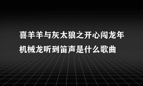 喜羊羊与灰太狼之开心闯龙年机械龙听到笛声是什么歌曲