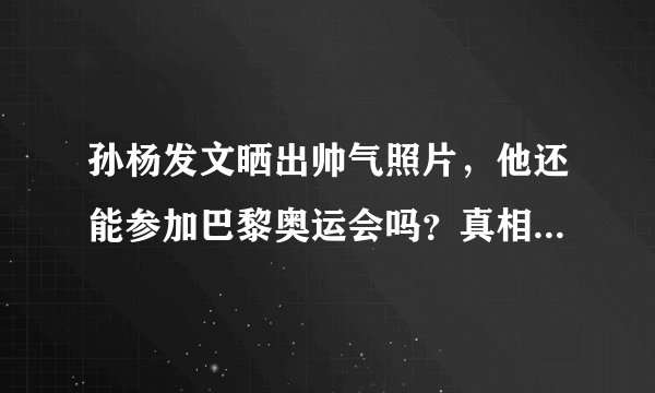 孙杨发文晒出帅气照片，他还能参加巴黎奥运会吗？真相曝光挺扎心