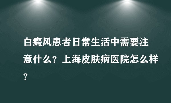 白癜风患者日常生活中需要注意什么？上海皮肤病医院怎么样？