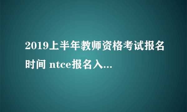 2019上半年教师资格考试报名时间 ntce报名入口全国汇总