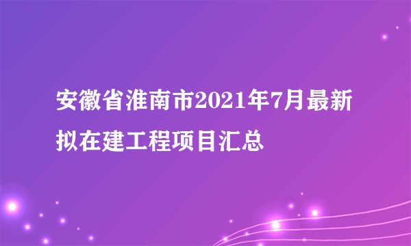 安徽省淮南市2021年7月最新拟在建工程项目汇总