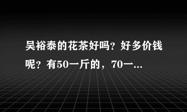 吴裕泰的花茶好吗？好多价钱呢？有50一斤的，70一斤的100一斤的，介绍一下