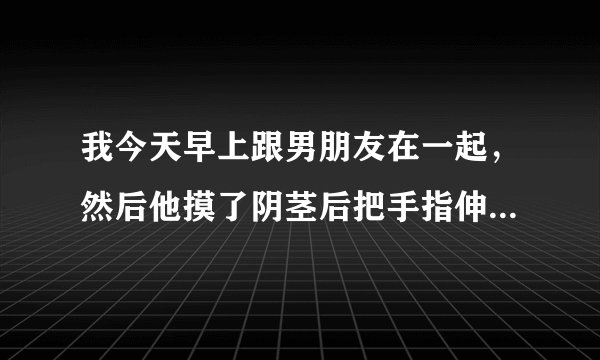 我今天早上跟男朋友在一起，然后他摸了阴茎后把手指伸进去了，会