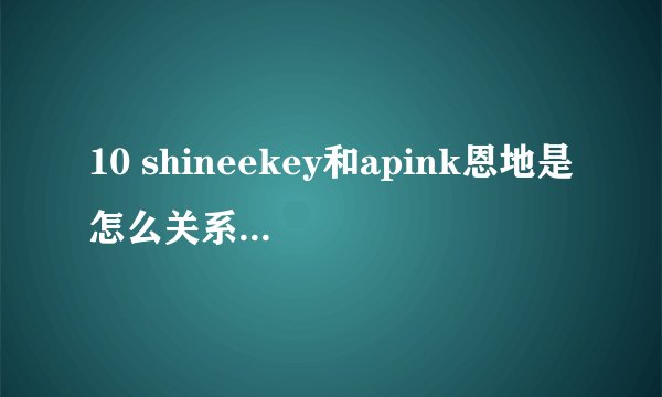 10 shineekey和apink恩地是怎么关系，为什么key那么在意恩地？
