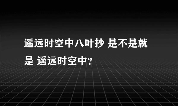 遥远时空中八叶抄 是不是就是 遥远时空中？