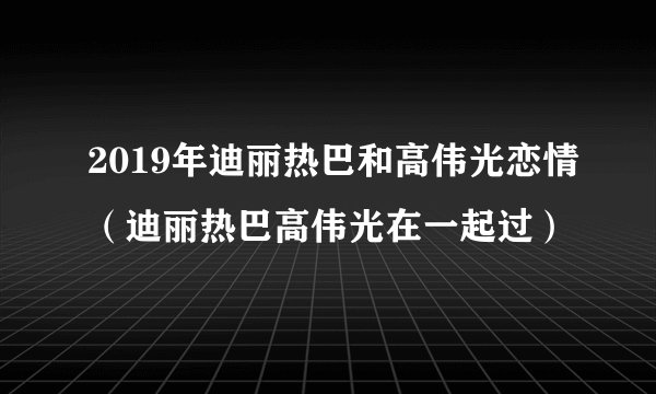 2019年迪丽热巴和高伟光恋情（迪丽热巴高伟光在一起过）