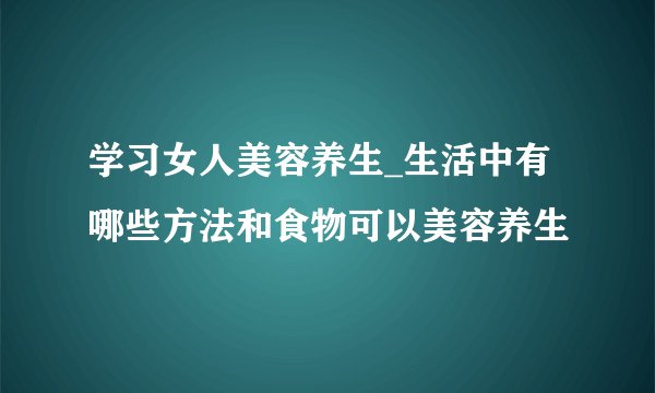 学习女人美容养生_生活中有哪些方法和食物可以美容养生