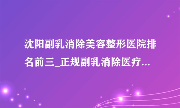 沈阳副乳消除美容整形医院排名前三_正规副乳消除医疗整形医院排行榜【附价格】