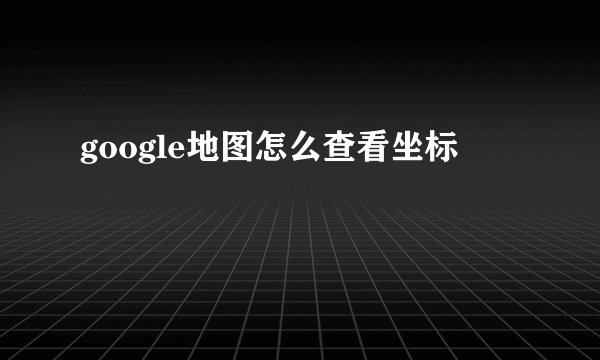 google地图怎么查看坐标