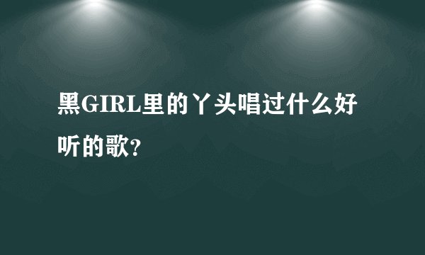 黑GIRL里的丫头唱过什么好听的歌？