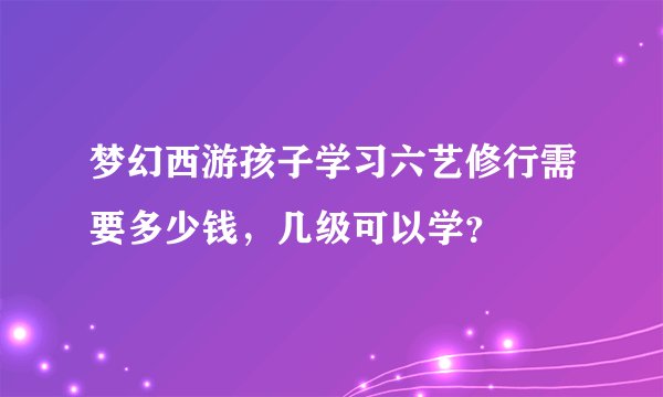 梦幻西游孩子学习六艺修行需要多少钱，几级可以学？