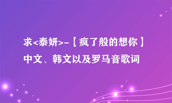 求<泰妍>-【疯了般的想你】 中文、韩文以及罗马音歌词