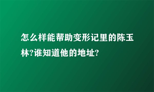 怎么样能帮助变形记里的陈玉林?谁知道他的地址?