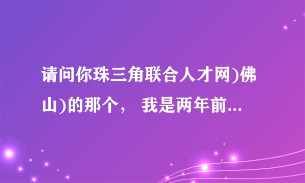 请问你珠三角联合人才网)佛山)的那个， 我是两年前注册了用户名和密码忘记了不知道怎么拿回来啊?