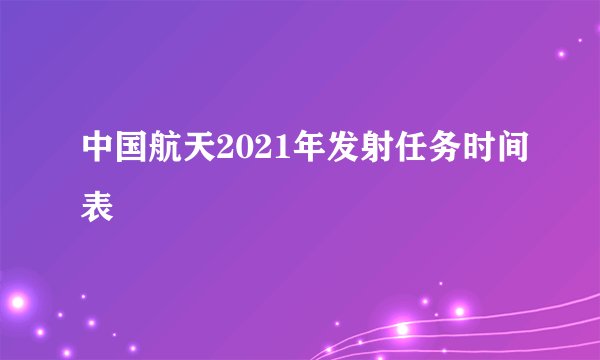 中国航天2021年发射任务时间表