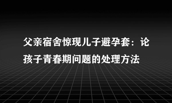 父亲宿舍惊现儿子避孕套：论孩子青春期问题的处理方法