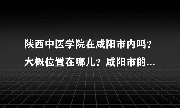 陕西中医学院在咸阳市内吗？大概位置在哪儿？咸阳市的四季气候怎么样？