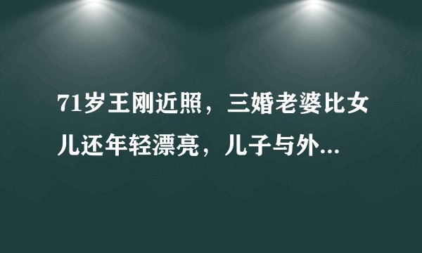 71岁王刚近照，三婚老婆比女儿还年轻漂亮，儿子与外孙同岁惹争议