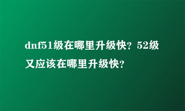 dnf51级在哪里升级快？52级又应该在哪里升级快？