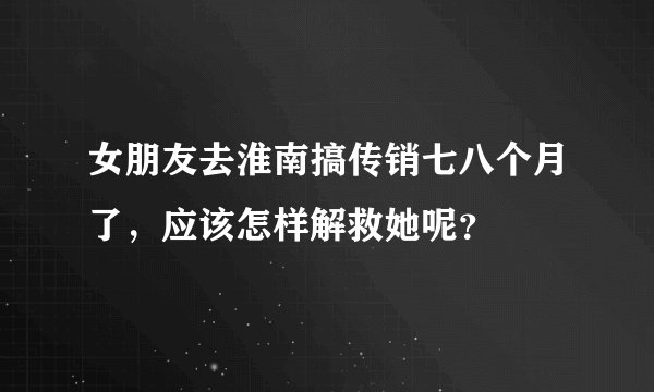 女朋友去淮南搞传销七八个月了，应该怎样解救她呢？