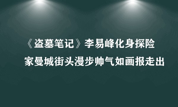 《盗墓笔记》李易峰化身探险家曼城街头漫步帅气如画报走出