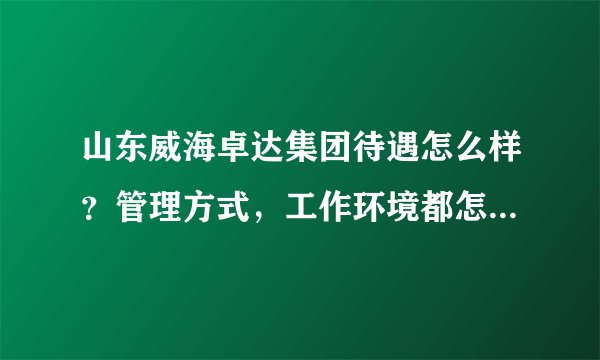 山东威海卓达集团待遇怎么样？管理方式，工作环境都怎么样啊？