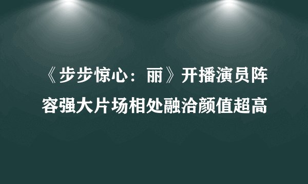 《步步惊心：丽》开播演员阵容强大片场相处融洽颜值超高