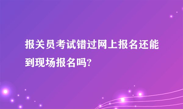 报关员考试错过网上报名还能到现场报名吗?