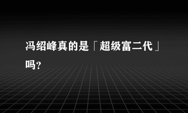 冯绍峰真的是「超级富二代」吗？