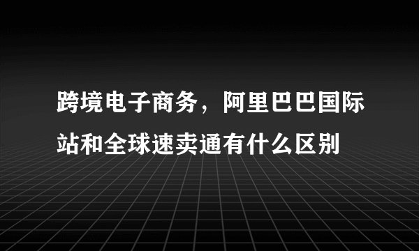 跨境电子商务，阿里巴巴国际站和全球速卖通有什么区别