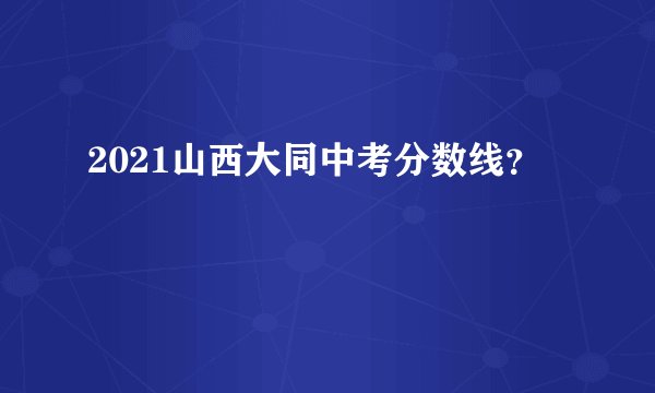 2021山西大同中考分数线？