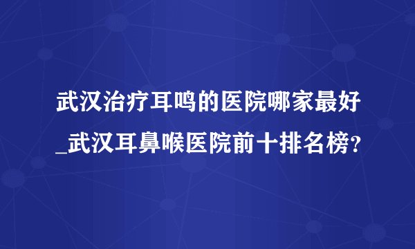 武汉治疗耳鸣的医院哪家最好_武汉耳鼻喉医院前十排名榜？