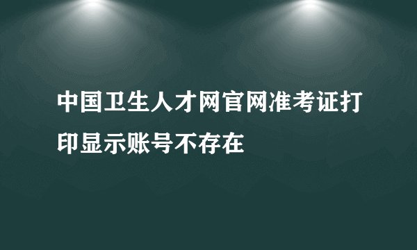 中国卫生人才网官网准考证打印显示账号不存在