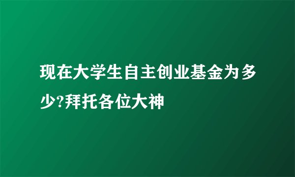 现在大学生自主创业基金为多少?拜托各位大神