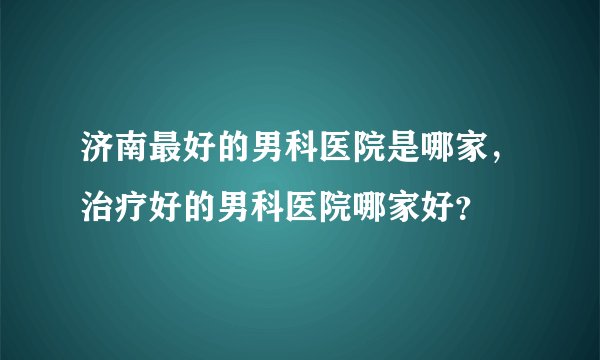 济南最好的男科医院是哪家，治疗好的男科医院哪家好？