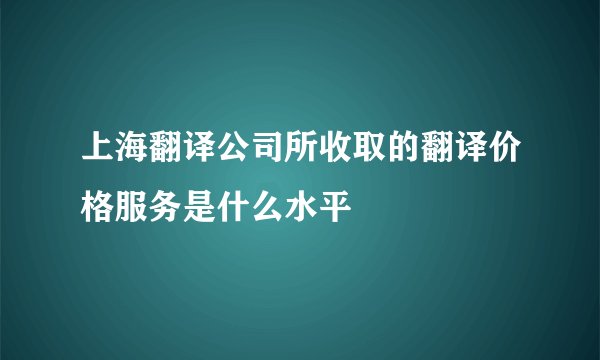 上海翻译公司所收取的翻译价格服务是什么水平