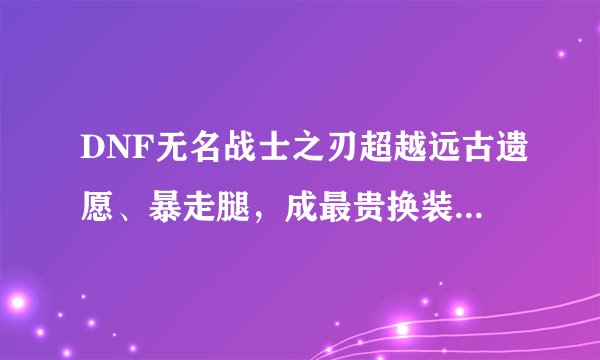 DNF无名战士之刃超越远古遗愿、暴走腿，成最贵换装武器，鬼泣究竟有多膨胀？