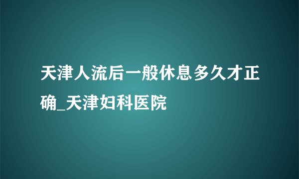 天津人流后一般休息多久才正确_天津妇科医院