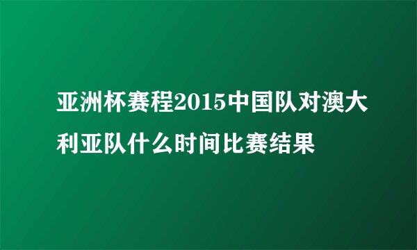 亚洲杯赛程2015中国队对澳大利亚队什么时间比赛结果
